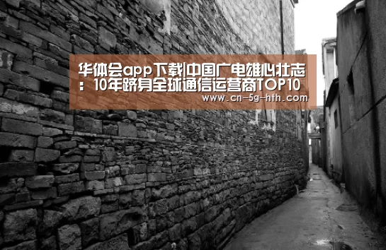 华体会app下载|中国广电雄心壮志:10年跻身全球通信运营商TOP10行列(图1) 华体会电脑版下载