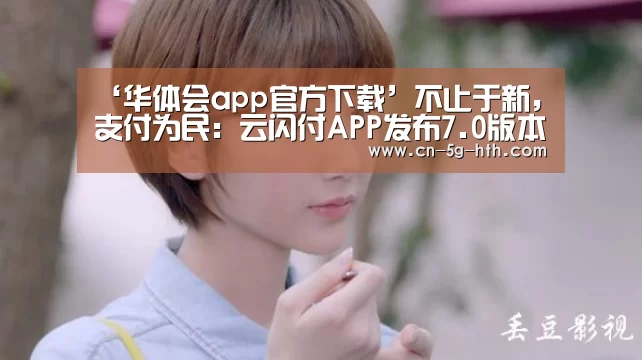 ‘华体会app官方下载’不止于新,支付为民:云闪付APP发布7.0版本(图1) 华体会电脑版下载